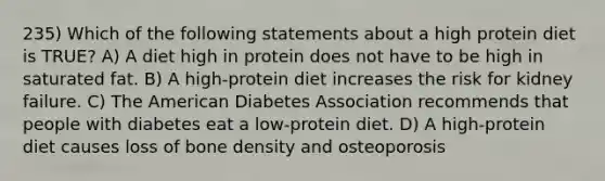 235) Which of the following statements about a high protein diet is TRUE? A) A diet high in protein does not have to be high in saturated fat. B) A high-protein diet increases the risk for kidney failure. C) The American Diabetes Association recommends that people with diabetes eat a low-protein diet. D) A high-protein diet causes loss of bone density and osteoporosis