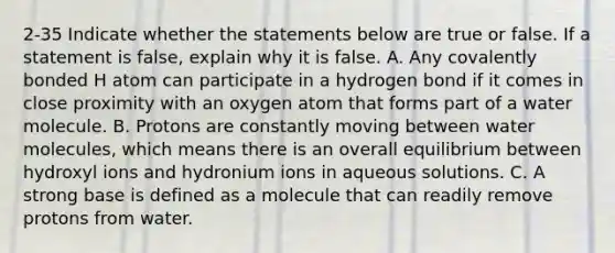 2-35 Indicate whether the statements below are true or false. If a statement is false, explain why it is false. A. Any covalently bonded H atom can participate in a hydrogen bond if it comes in close proximity with an oxygen atom that forms part of a water molecule. B. Protons are constantly moving between water molecules, which means there is an overall equilibrium between hydroxyl ions and hydronium ions in aqueous solutions. C. A strong base is defined as a molecule that can readily remove protons from water.