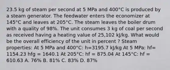 23.5 kg of steam per second at 5 MPa and 400°C is produced by a steam generator. The feedwater enters the economizer at 145°C and leaves at 205°C. The steam leaves the boiler drum with a quality of 98%. The unit consumes 3 kg of coal per second as received having a heating value of 25,102 kJ/kg. What would be the overall efficiency of the unit in percent ? Steam properties: At 5 MPa and 400°C: h=3195.7 kJ/kg At 5 MPa: hf= 1154.23 hfg = 1640.1 At 205°C: hf = 875.04 At 145°C: hf = 610.63 A. 76% B. 81% C. 83% D. 87%