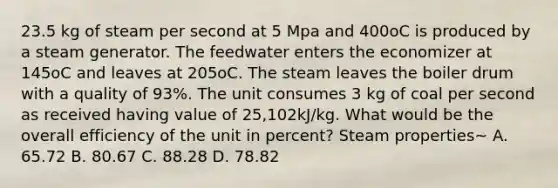 23.5 kg of steam per second at 5 Mpa and 400oC is produced by a steam generator. The feedwater enters the economizer at 145oC and leaves at 205oC. The steam leaves the boiler drum with a quality of 93%. The unit consumes 3 kg of coal per second as received having value of 25,102kJ/kg. What would be the overall efficiency of the unit in percent? Steam properties~ A. 65.72 B. 80.67 C. 88.28 D. 78.82