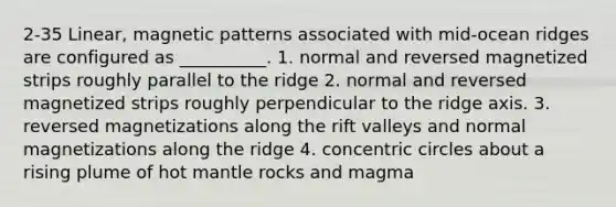 2-35 Linear, magnetic patterns associated with mid-ocean ridges are configured as __________. 1. normal and reversed magnetized strips roughly parallel to the ridge 2. normal and reversed magnetized strips roughly perpendicular to the ridge axis. 3. reversed magnetizations along the rift valleys and normal magnetizations along the ridge 4. <a href='https://www.questionai.com/knowledge/kyLzXa957r-concentric-circles' class='anchor-knowledge'>concentric circles</a> about a rising plume of hot mantle rocks and magma