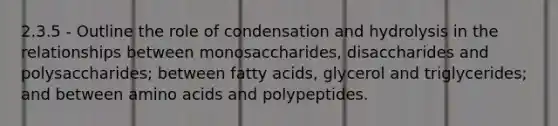 2.3.5 - Outline the role of condensation and hydrolysis in the relationships between monosaccharides, disaccharides and polysaccharides; between fatty acids, glycerol and triglycerides; and between amino acids and polypeptides.