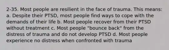 2-35. Most people are resilient in the face of trauma. This means: a. Despite their PTSD, most people find ways to cope with the demands of their life b. Most people recover from their PTSD without treatment c. Most people "bounce back" from the distress of trauma and do not develop PTSD d. Most people experience no distress when confronted with trauma