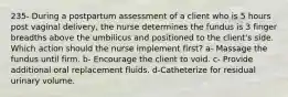 235- During a postpartum assessment of a client who is 5 hours post vaginal delivery, the nurse determines the fundus is 3 finger breadths above the umbilicus and positioned to the client's side. Which action should the nurse implement first? a- Massage the fundus until firm. b- Encourage the client to void. c- Provide additional oral replacement fluids. d-Catheterize for residual urinary volume.