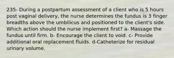 235- During a postpartum assessment of a client who is 5 hours post vaginal delivery, the nurse determines the fundus is 3 finger breadths above the umbilicus and positioned to the client's side. Which action should the nurse implement first? a- Massage the fundus until firm. b- Encourage the client to void. c- Provide additional oral replacement fluids. d-Catheterize for residual urinary volume.