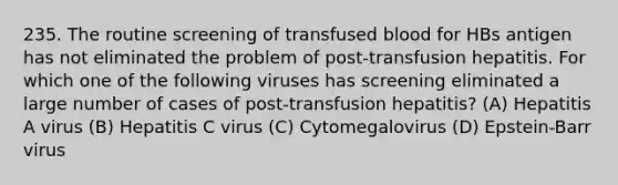 235. The routine screening of transfused blood for HBs antigen has not eliminated the problem of post-transfusion hepatitis. For which one of the following viruses has screening eliminated a large number of cases of post-transfusion hepatitis? (A) Hepatitis A virus (B) Hepatitis C virus (C) Cytomegalovirus (D) Epstein-Barr virus