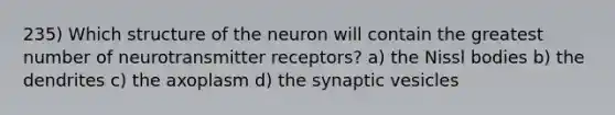 235) Which structure of the neuron will contain the greatest number of neurotransmitter receptors? a) the Nissl bodies b) the dendrites c) the axoplasm d) the synaptic vesicles