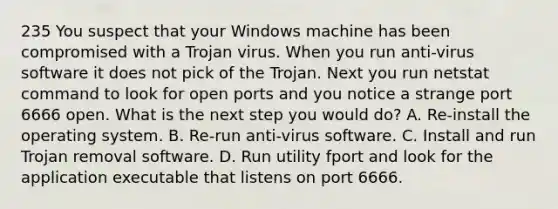 235 You suspect that your Windows machine has been compromised with a Trojan virus. When you run anti-virus software it does not pick of the Trojan. Next you run netstat command to look for open ports and you notice a strange port 6666 open. What is the next step you would do? A. Re-install the operating system. B. Re-run anti-virus software. C. Install and run Trojan removal software. D. Run utility fport and look for the application executable that listens on port 6666.