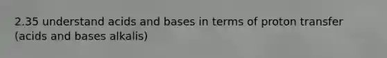 2.35 understand acids and bases in terms of proton transfer (acids and bases alkalis)