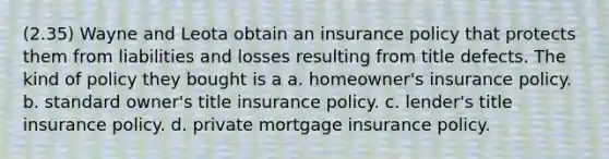 (2.35) Wayne and Leota obtain an insurance policy that protects them from liabilities and losses resulting from title defects. The kind of policy they bought is a a. homeowner's insurance policy. b. standard owner's title insurance policy. c. lender's title insurance policy. d. private mortgage insurance policy.