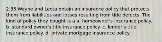 2.35 Wayne and Leota obtain an insurance policy that protects them from liabilities and losses resulting from title defects. The kind of policy they bought is a a. homeowner's insurance policy. b. standard owner's title insurance policy. c. lender's title insurance policy. d. private mortgage insurance policy.