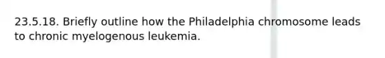 23.5.18. Briefly outline how the Philadelphia chromosome leads to chronic myelogenous leukemia.