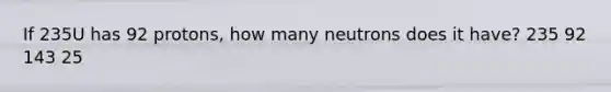 If 235U has 92 protons, how many neutrons does it have? 235 92 143 25