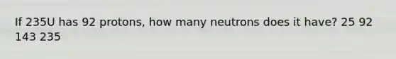 If 235U has 92 protons, how many neutrons does it have? 25 92 143 235