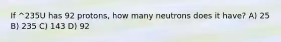 If ^235U has 92 protons, how many neutrons does it have? A) 25 B) 235 C) 143 D) 92