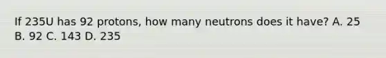 If 235U has 92 protons, how many neutrons does it have? A. 25 B. 92 C. 143 D. 235