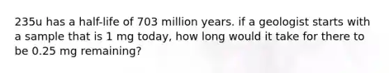 235u has a half-life of 703 million years. if a geologist starts with a sample that is 1 mg today, how long would it take for there to be 0.25 mg remaining?