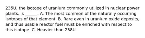 235U, the isotope of uranium commonly utilized in nuclear power plants, is ______. A. The most common of the naturally occurring isotopes of that element. B. Rare even in uranium oxide deposits, and thus usable reactor fuel must be enriched with respect to this isotope. C. Heavier than 238U.