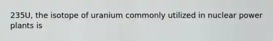 235U, the isotope of uranium commonly utilized in nuclear power plants is