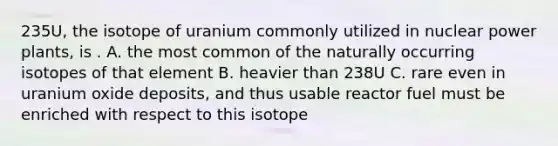 235U, the isotope of uranium commonly utilized in nuclear power plants, is . A. the most common of the naturally occurring isotopes of that element B. heavier than 238U C. rare even in uranium oxide deposits, and thus usable reactor fuel must be enriched with respect to this isotope