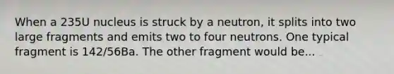 When a 235U nucleus is struck by a neutron, it splits into two large fragments and emits two to four neutrons. One typical fragment is 142/56Ba. The other fragment would be...