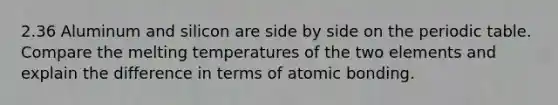 2.36 Aluminum and silicon are side by side on the periodic table. Compare the melting temperatures of the two elements and explain the difference in terms of atomic bonding.