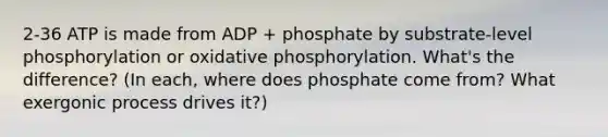 2-36 ATP is made from ADP + phosphate by substrate-level phosphorylation or oxidative phosphorylation. What's the difference? (In each, where does phosphate come from? What exergonic process drives it?)