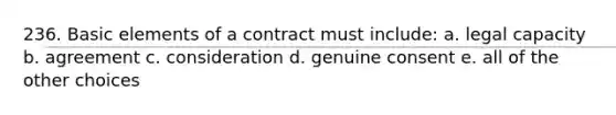 236. Basic elements of a contract must include: a. legal capacity b. agreement c. consideration d. genuine consent e. all of the other choices