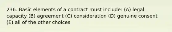 236. Basic elements of a contract must include: (A) legal capacity (B) agreement (C) consideration (D) genuine consent (E) all of the other choices