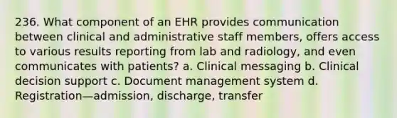 236. What component of an EHR provides communication between clinical and administrative staff members, offers access to various results reporting from lab and radiology, and even communicates with patients? a. Clinical messaging b. Clinical decision support c. Document management system d. Registration—admission, discharge, transfer