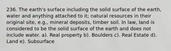 236. The earth's surface including the solid surface of the earth, water and anything attached to it; <a href='https://www.questionai.com/knowledge/k6l1d2KrZr-natural-resources' class='anchor-knowledge'>natural resources</a> in their original site, e.g., mineral deposits, timber soil. In law, land is considered to be the solid surface of the earth and does not include water. a). Real property b). Boulders c). Real Estate d). Land e). Subsurface