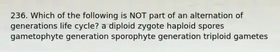 236. Which of the following is NOT part of an alternation of generations life cycle? a diploid zygote haploid spores gametophyte generation sporophyte generation triploid gametes