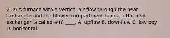 2.36 A furnace with a vertical air flow through the heat exchanger and the blower compartment beneath the heat exchanger is called a(n) ____. A. upflow B. downflow C. low boy D. horizontal