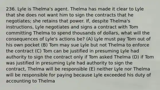 236. Lyle is Thelma's agent. Thelma has made it clear to Lyle that she does not want him to sign the contracts that he negotiates; she retains that power. If, despite Thelma's instructions, Lyle negotiates and signs a contract with Tom committing Thelma to spend thousands of dollars, what will the consequences of Lyle's actions be? (A) Lyle must pay Tom out of his own pocket (B) Tom may sue Lyle but not Thelma to enforce the contract (C) Tom can be justified in presuming Lyle had authority to sign the contract only if Tom asked Thelma (D) if Tom was justified in presuming Lyle had authority to sign the contract, Thelma will be responsible (E) neither Lyle nor Thelma will be responsible for paying because Lyle exceeded his duty of accounting to Thelma