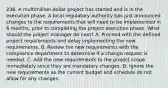 236. A multimillion-dollar project has started and is in the execution phase. A local regulatory authority has just announced changes to the requirements that will need to be implemented in 6 months, prior to completing the project execution phase. What should the project manager do next? A. Proceed with the defined project requirements and delay implementing the new requirements. B. Review the new requirements with the compliance department to determine if a change request is needed. C. Add the new requirements to the project scope immediately since they are mandatory changes. D. Ignore the new requirements as the current budget and schedule do not allow for any changes.