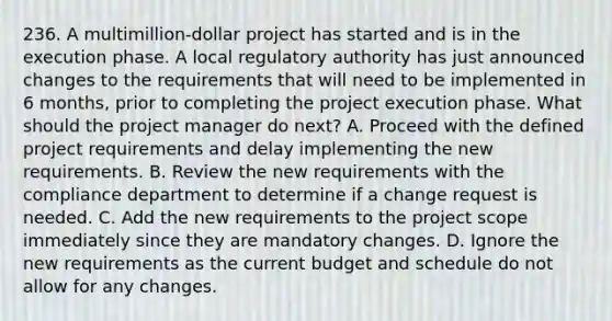 236. A multimillion-dollar project has started and is in the execution phase. A local regulatory authority has just announced changes to the requirements that will need to be implemented in 6 months, prior to completing the project execution phase. What should the project manager do next? A. Proceed with the defined project requirements and delay implementing the new requirements. B. Review the new requirements with the compliance department to determine if a change request is needed. C. Add the new requirements to the project scope immediately since they are mandatory changes. D. Ignore the new requirements as the current budget and schedule do not allow for any changes.