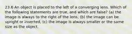 23.6 An object is placed to the left of a converging lens. Which of the following statements are true, and which are false? (a) the image is always to the right of the lens, (b) the image can be upright or inverted, (c) the image is always smaller or the same size as the object.