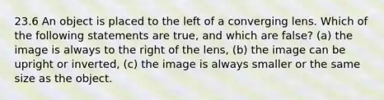 23.6 An object is placed to the left of a converging lens. Which of the following statements are true, and which are false? (a) the image is always to the right of the lens, (b) the image can be upright or inverted, (c) the image is always smaller or the same size as the object.