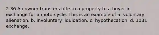 2.36 An owner transfers title to a property to a buyer in exchange for a motorcycle. This is an example of a. voluntary alienation. b. involuntary liquidation. c. hypothecation. d. 1031 exchange.