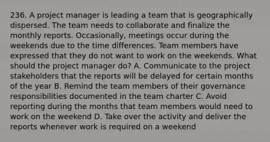 236. A project manager is leading a team that is geographically dispersed. The team needs to collaborate and finalize the monthly reports. Occasionally, meetings occur during the weekends due to the time differences. Team members have expressed that they do not want to work on the weekends. What should the project manager do? A. Communicate to the project stakeholders that the reports will be delayed for certain months of the year B. Remind the team members of their governance responsibilities documented in the team charter C. Avoid reporting during the months that team members would need to work on the weekend D. Take over the activity and deliver the reports whenever work is required on a weekend