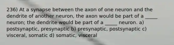 236) At a synapse between the axon of one neuron and the dendrite of another neuron, the axon would be part of a _____ neuron; the dendrite would be part of a _____ neuron. a) postsynaptic, presynaptic b) presynaptic, postsynaptic c) visceral, somatic d) somatic, visceral