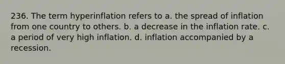 236. The term hyperinflation refers to a. the spread of inflation from one country to others. b. a decrease in the inflation rate. c. a period of very high inflation. d. inflation accompanied by a recession.