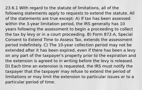 23.6.1 With regard to the statute of limitations, all of the following statements apply to requests to extend the statute. All of the statements are true except: A) If tax has been assessed within the 3-year limitation period, the IRS generally has 10 years following the assessment to begin a proceeding to collect the tax by levy or in a court proceeding. B) Form 872-A, Special Consent to Extend Time to Assess Tax, extends the assessment period indefinitely. C) The 10-year collection period may not be extended after it has been expired, even if there has been a levy on any part of the taxpayer's property prior to the expiration and the extension is agreed to in writing before the levy is released. D) Each time an extension is requested, the IRS must notify the taxpayer that the taxpayer may refuse to extend the period of limitations or may limit the extension to particular issues or to a particular period of time.