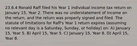 23.6.4 Ronald Raff filed his Year 1 individual income tax return on January 15, Year 2. There was no understatement of income on the return, and the return was properly signed and filed. The statute of limitations for Raff's Year 1 return expires (assuming no relevant day is a Saturday, Sunday, or holiday) on: A) January 15, Year 5. B) April 15, Year 5. C) January 15, Year 8. D) April 15, Year 8.