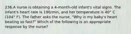 236.A nurse is obtaining a 4-month-old infant's vital signs. The infant's heart rate is 190/min, and her temperature is 40° C (104° F). The father asks the nurse, "Why is my baby's heart beating so fast?" Which of the following is an appropriate response by the nurse?