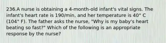 236.A nurse is obtaining a 4-month-old infant's vital signs. The infant's heart rate is 190/min, and her temperature is 40° C (104° F). The father asks the nurse, "Why is my baby's heart beating so fast?" Which of the following is an appropriate response by the nurse?