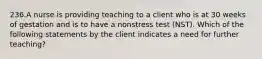 236.A nurse is providing teaching to a client who is at 30 weeks of gestation and is to have a nonstress test (NST). Which of the following statements by the client indicates a need for further teaching?