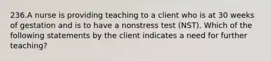 236.A nurse is providing teaching to a client who is at 30 weeks of gestation and is to have a nonstress test (NST). Which of the following statements by the client indicates a need for further teaching?