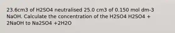 23.6cm3 of H2SO4 neutralised 25.0 cm3 of 0.150 mol dm-3 NaOH. Calculate the concentration of the H2SO4 H2SO4 + 2NaOH to Na2SO4 +2H2O