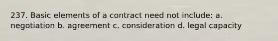 237. Basic elements of a contract need not include: a. negotiation b. agreement c. consideration d. legal capacity